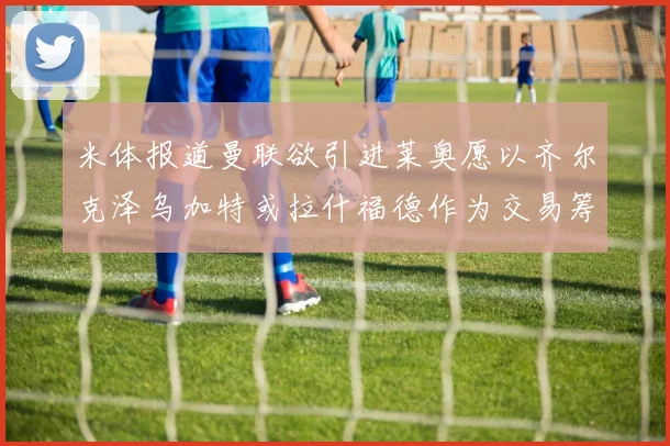 米体报道曼联欲引进莱奥愿以齐尔克泽乌加特或拉什福德作为交易筹码