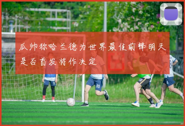 瓜帅称哈兰德为世界最佳前锋明天是否首发将作决定