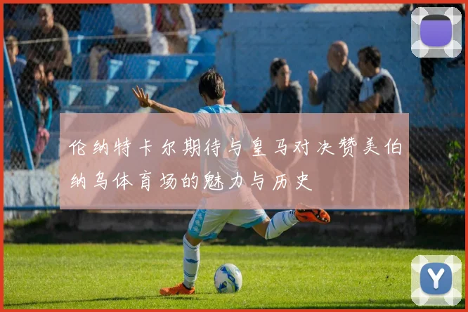 伦纳特卡尔期待与皇马对决赞美伯纳乌体育场的魅力与历史