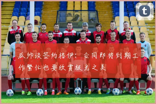 瓜帅谈签约格伊：合同即将到期工作繁忙也要欣赏极光之美