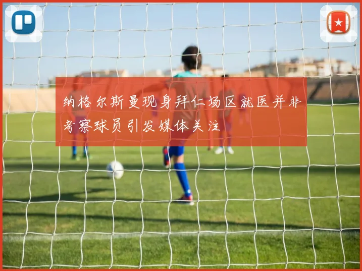 纳格尔斯曼现身拜仁场区就医并非考察球员引发媒体关注