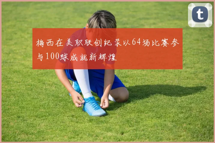梅西在美职联创纪录以64场比赛参与100球成就新辉煌