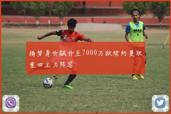 梅努身价飙升至7000万欧续约曼联重回主力阵容