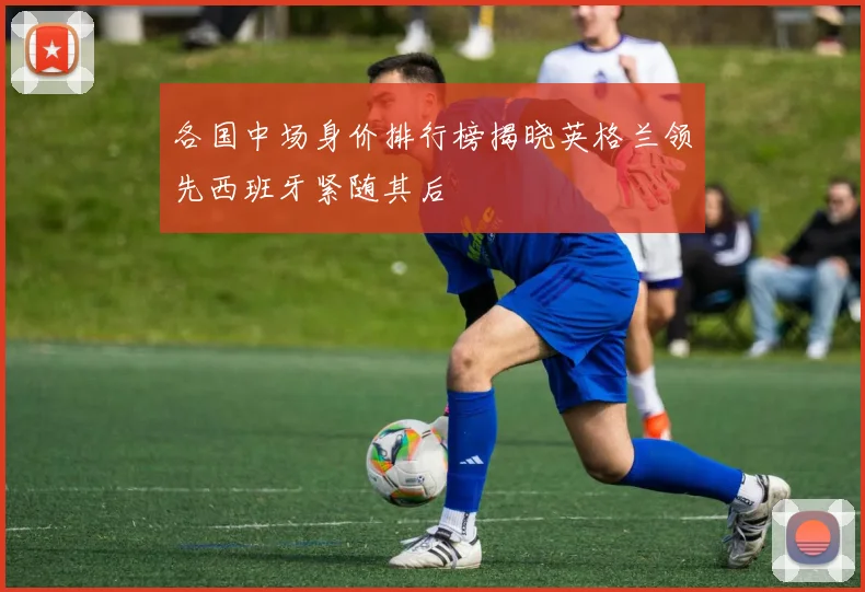 各国中场身价排行榜揭晓英格兰领先西班牙紧随其后