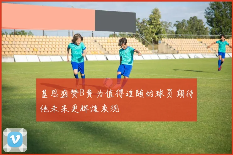 基恩盛赞B费为值得追随的球员期待他未来更辉煌表现