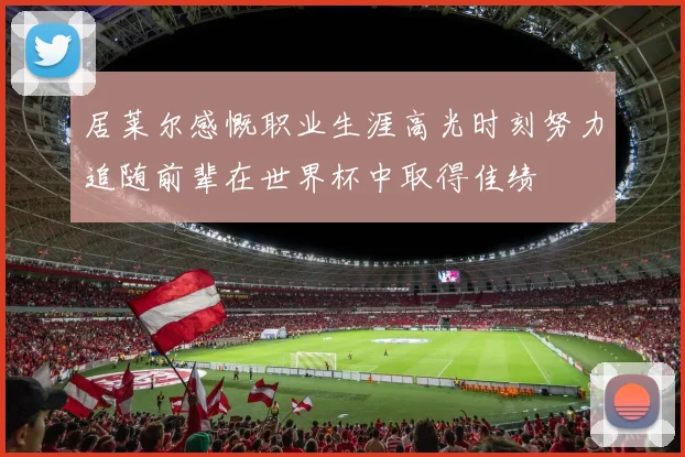 居莱尔感慨职业生涯高光时刻努力追随前辈在世界杯中取得佳绩