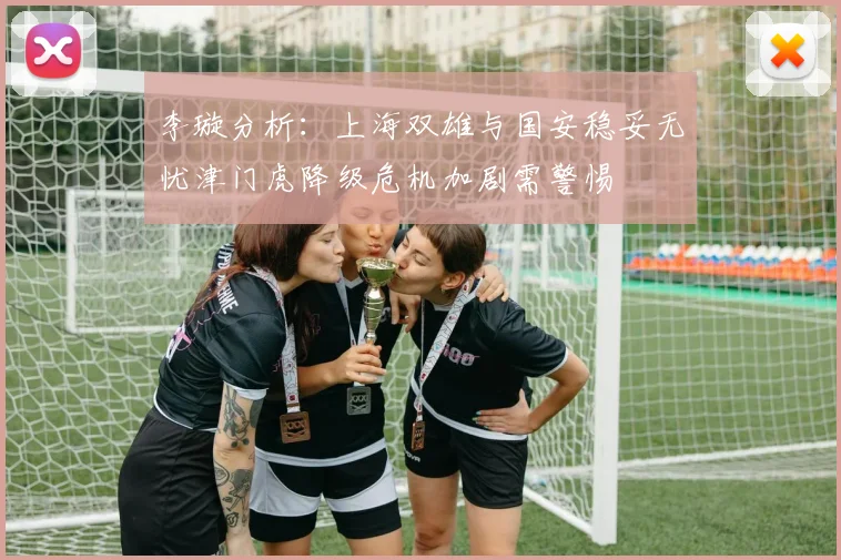 李璇分析：上海双雄与国安稳妥无忧津门虎降级危机加剧需警惕