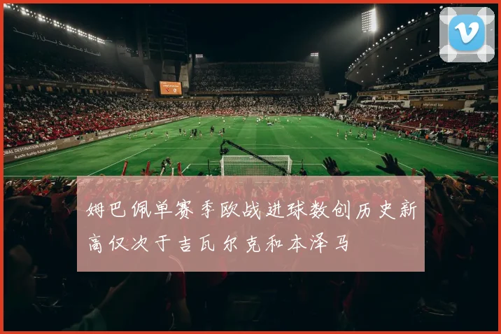姆巴佩单赛季欧战进球数创历史新高仅次于吉瓦尔克和本泽马