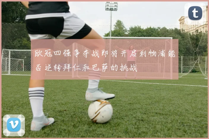 欧冠四强争夺战即将开启利物浦能否逆转拜仁和巴萨的挑战