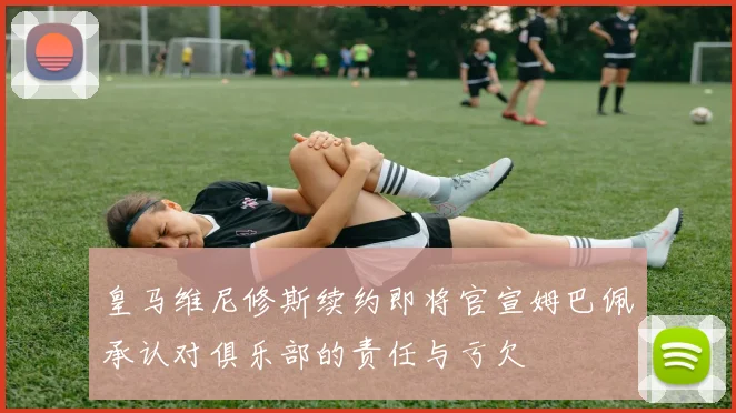 皇马维尼修斯续约即将官宣姆巴佩承认对俱乐部的责任与亏欠