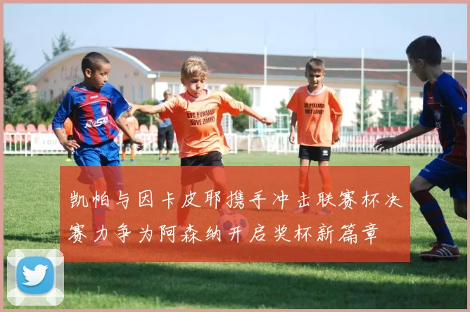 凯帕与因卡皮耶携手冲击联赛杯决赛力争为阿森纳开启奖杯新篇章