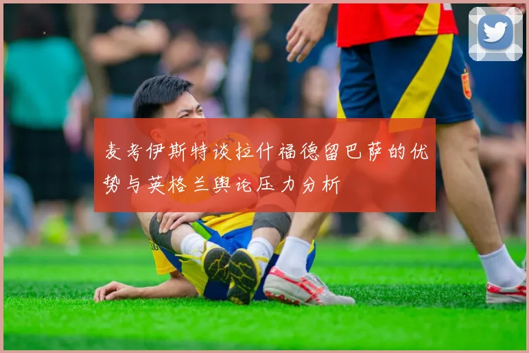 麦考伊斯特谈拉什福德留巴萨的优势与英格兰舆论压力分析