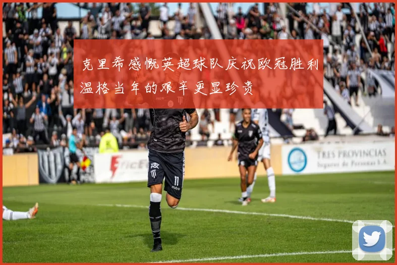 克里希感慨英超球队庆祝欧冠胜利温格当年的艰辛更显珍贵