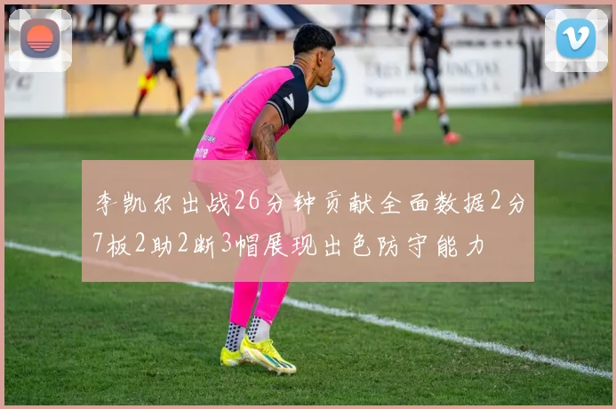 李凯尔出战26分钟贡献全面数据2分7板2助2断3帽展现出色防守能力